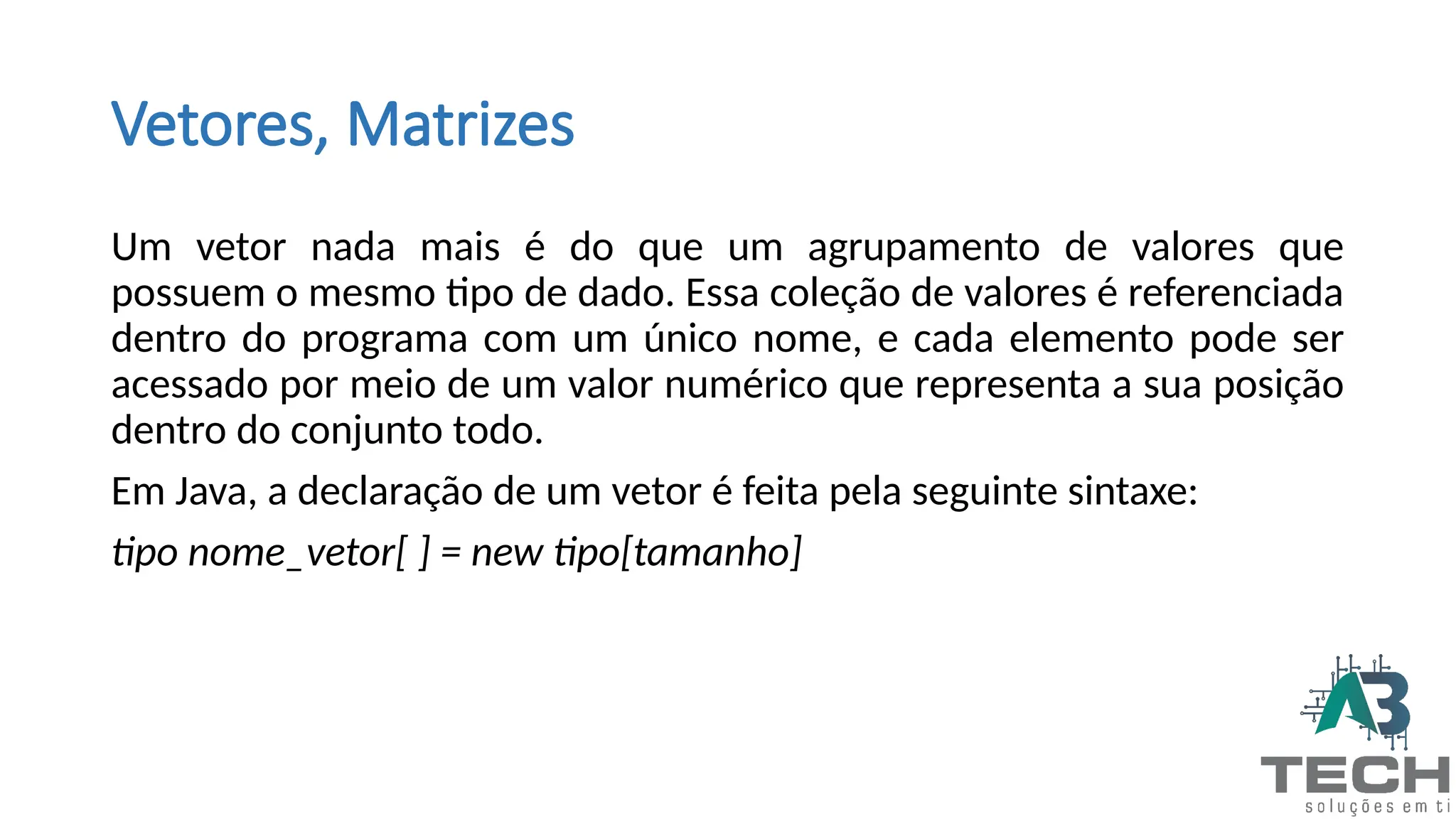 Vetores, Matrizes
Um vetor nada mais é do que um agrupamento de valores que
possuem o mesmo tipo de dado. Essa coleção de valores é referenciada
dentro do programa com um único nome, e cada elemento pode ser
acessado por meio de um valor numérico que representa a sua posição
dentro do conjunto todo.
Em Java, a declaração de um vetor é feita pela seguinte sintaxe:
tipo nome_vetor[ ] = new tipo[tamanho]
 