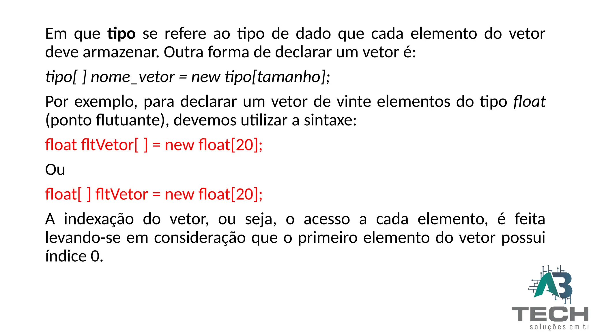 Em que tipo se refere ao tipo de dado que cada elemento do vetor
deve armazenar. Outra forma de declarar um vetor é:
tipo[ ] nome_vetor = new tipo[tamanho];
Por exemplo, para declarar um vetor de vinte elementos do tipo float
(ponto flutuante), devemos utilizar a sintaxe:
float fltVetor[ ] = new float[20];
Ou
float[ ] fltVetor = new float[20];
A indexação do vetor, ou seja, o acesso a cada elemento, é feita
levando-se em consideração que o primeiro elemento do vetor possui
índice 0.
 