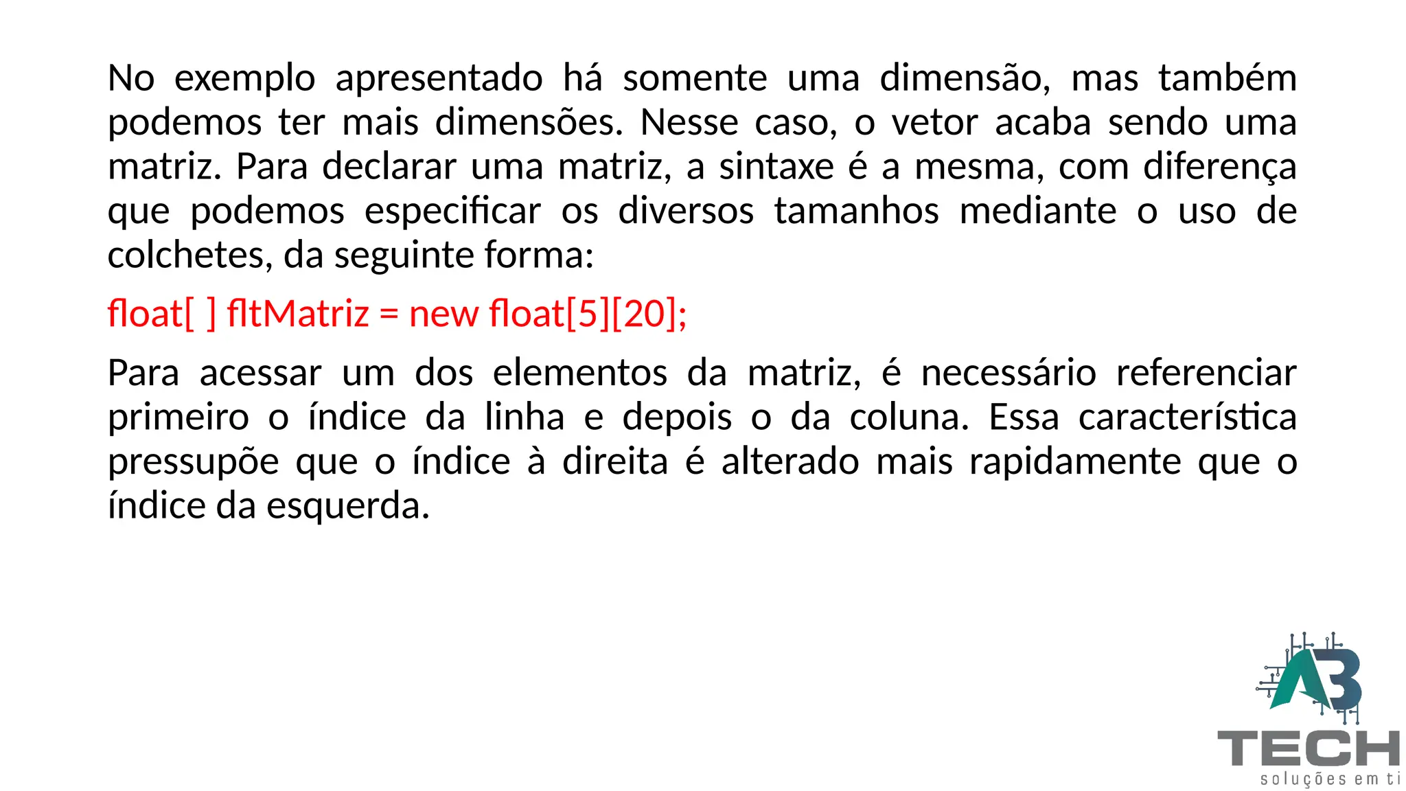 No exemplo apresentado há somente uma dimensão, mas também
podemos ter mais dimensões. Nesse caso, o vetor acaba sendo uma
matriz. Para declarar uma matriz, a sintaxe é a mesma, com diferença
que podemos especificar os diversos tamanhos mediante o uso de
colchetes, da seguinte forma:
float[ ] fltMatriz = new float[5][20];
Para acessar um dos elementos da matriz, é necessário referenciar
primeiro o índice da linha e depois o da coluna. Essa característica
pressupõe que o índice à direita é alterado mais rapidamente que o
índice da esquerda.
 
