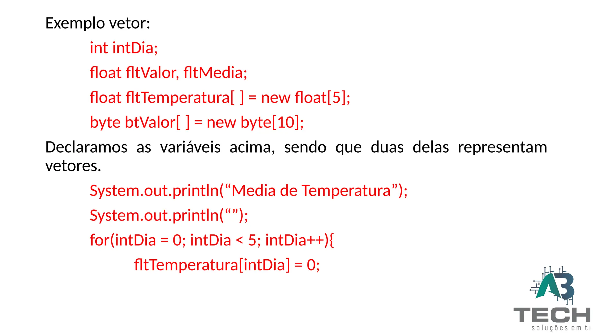 Exemplo vetor:
int intDia;
float fltValor, fltMedia;
float fltTemperatura[ ] = new float[5];
byte btValor[ ] = new byte[10];
Declaramos as variáveis acima, sendo que duas delas representam
vetores.
System.out.println(“Media de Temperatura”);
System.out.println(“”);
for(intDia = 0; intDia < 5; intDia++){
fltTemperatura[intDia] = 0;
 