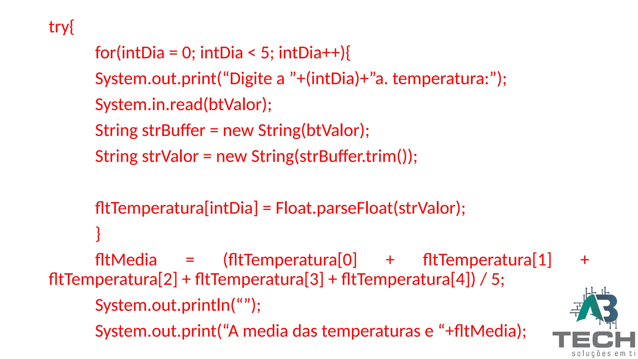 try{
for(intDia = 0; intDia < 5; intDia++){
System.out.print(“Digite a ”+(intDia)+”a. temperatura:”);
System.in.read(btValor);
String strBuffer = new String(btValor);
String strValor = new String(strBuffer.trim());
fltTemperatura[intDia] = Float.parseFloat(strValor);
}
fltMedia = (fltTemperatura[0] + fltTemperatura[1] +
fltTemperatura[2] + fltTemperatura[3] + fltTemperatura[4]) / 5;
System.out.println(“”);
System.out.print(“A media das temperaturas e “+fltMedia);
 
