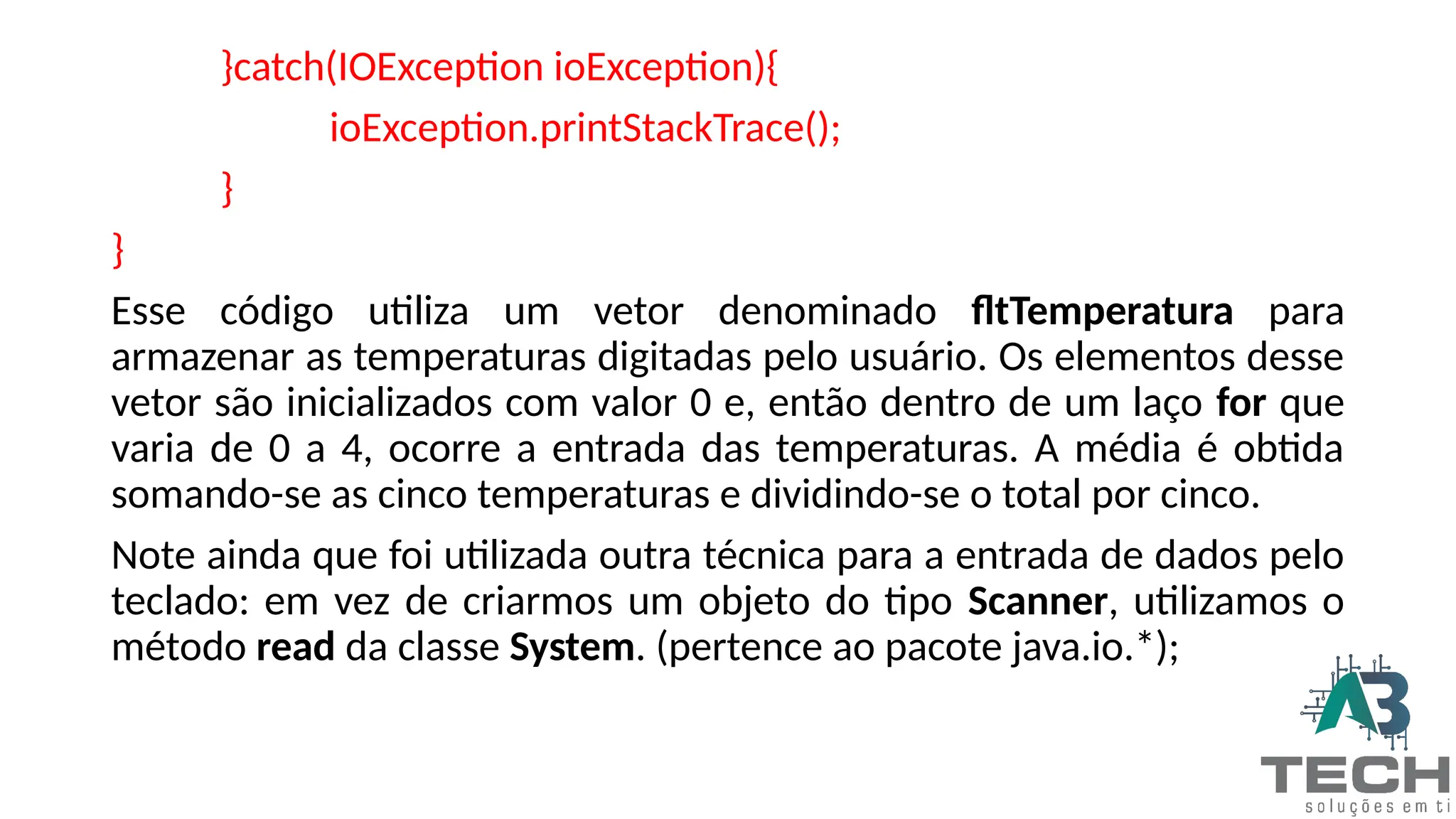 }catch(IOException ioException){
ioException.printStackTrace();
}
}
Esse código utiliza um vetor denominado fltTemperatura para
armazenar as temperaturas digitadas pelo usuário. Os elementos desse
vetor são inicializados com valor 0 e, então dentro de um laço for que
varia de 0 a 4, ocorre a entrada das temperaturas. A média é obtida
somando-se as cinco temperaturas e dividindo-se o total por cinco.
Note ainda que foi utilizada outra técnica para a entrada de dados pelo
teclado: em vez de criarmos um objeto do tipo Scanner, utilizamos o
método read da classe System. (pertence ao pacote java.io.*);
 