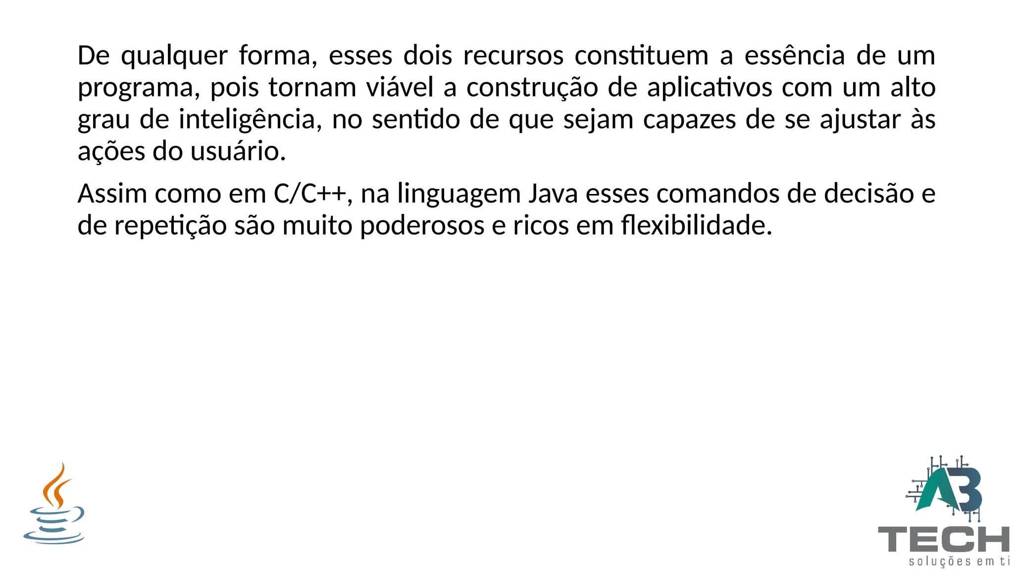 De qualquer forma, esses dois recursos constituem a essência de um
programa, pois tornam viável a construção de aplicativos com um alto
grau de inteligência, no sentido de que sejam capazes de se ajustar às
ações do usuário.
Assim como em C/C++, na linguagem Java esses comandos de decisão e
de repetição são muito poderosos e ricos em flexibilidade.
 