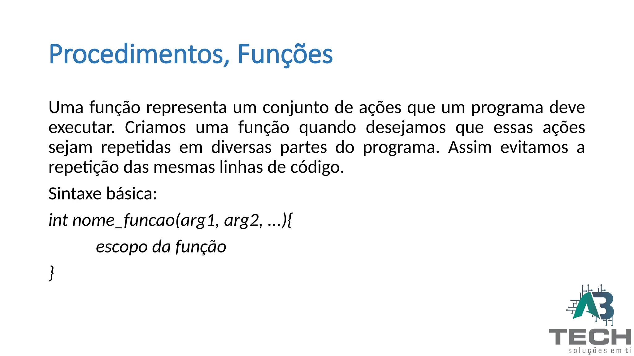 Procedimentos, Funções
Uma função representa um conjunto de ações que um programa deve
executar. Criamos uma função quando desejamos que essas ações
sejam repetidas em diversas partes do programa. Assim evitamos a
repetição das mesmas linhas de código.
Sintaxe básica:
int nome_funcao(arg1, arg2, ...){
escopo da função
}
 