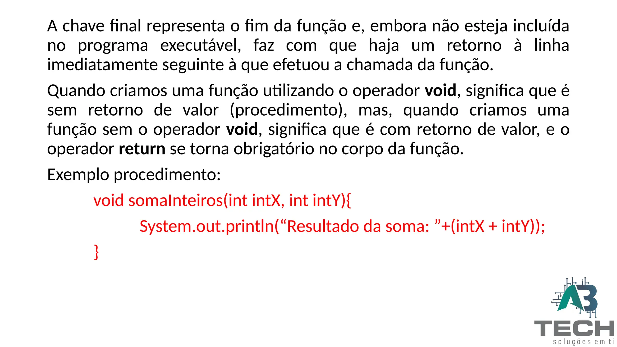 A chave final representa o fim da função e, embora não esteja incluída
no programa executável, faz com que haja um retorno à linha
imediatamente seguinte à que efetuou a chamada da função.
Quando criamos uma função utilizando o operador void, significa que é
sem retorno de valor (procedimento), mas, quando criamos uma
função sem o operador void, significa que é com retorno de valor, e o
operador return se torna obrigatório no corpo da função.
Exemplo procedimento:
void somaInteiros(int intX, int intY){
System.out.println(“Resultado da soma: ”+(intX + intY));
}
 