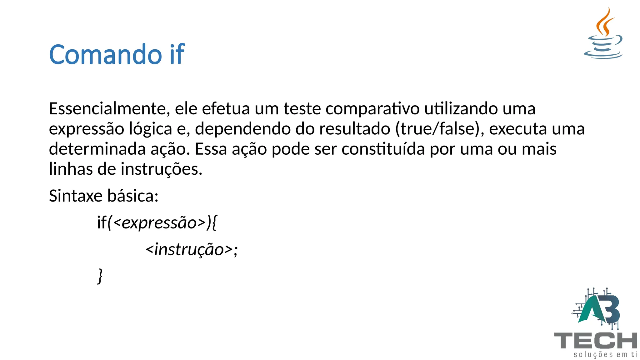 Comando if
Essencialmente, ele efetua um teste comparativo utilizando uma
expressão lógica e, dependendo do resultado (true/false), executa uma
determinada ação. Essa ação pode ser constituída por uma ou mais
linhas de instruções.
Sintaxe básica:
if(<expressão>){
<instrução>;
}
 