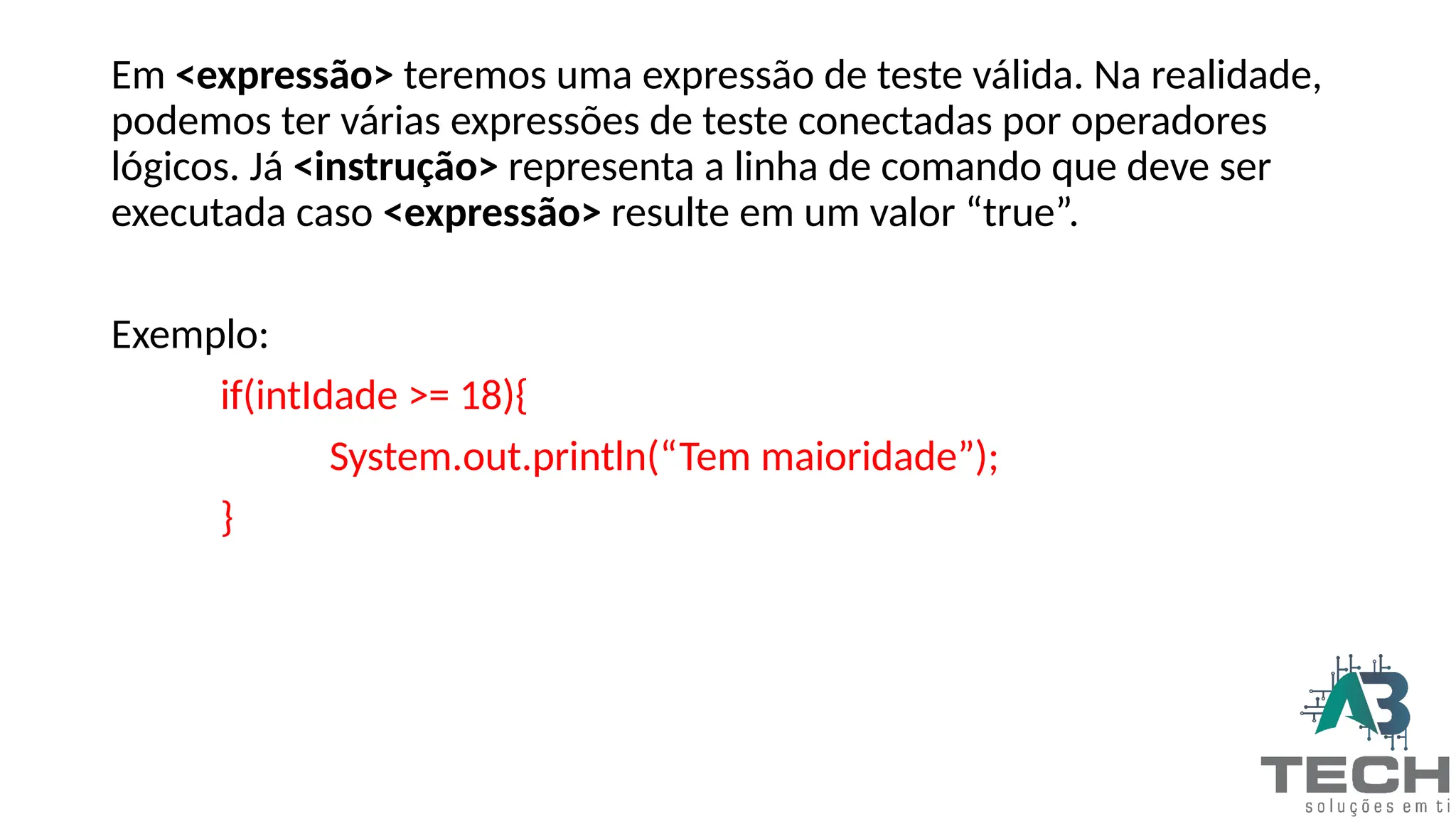 Em <expressão> teremos uma expressão de teste válida. Na realidade,
podemos ter várias expressões de teste conectadas por operadores
lógicos. Já <instrução> representa a linha de comando que deve ser
executada caso <expressão> resulte em um valor “true”.
Exemplo:
if(intIdade >= 18){
System.out.println(“Tem maioridade”);
}
 