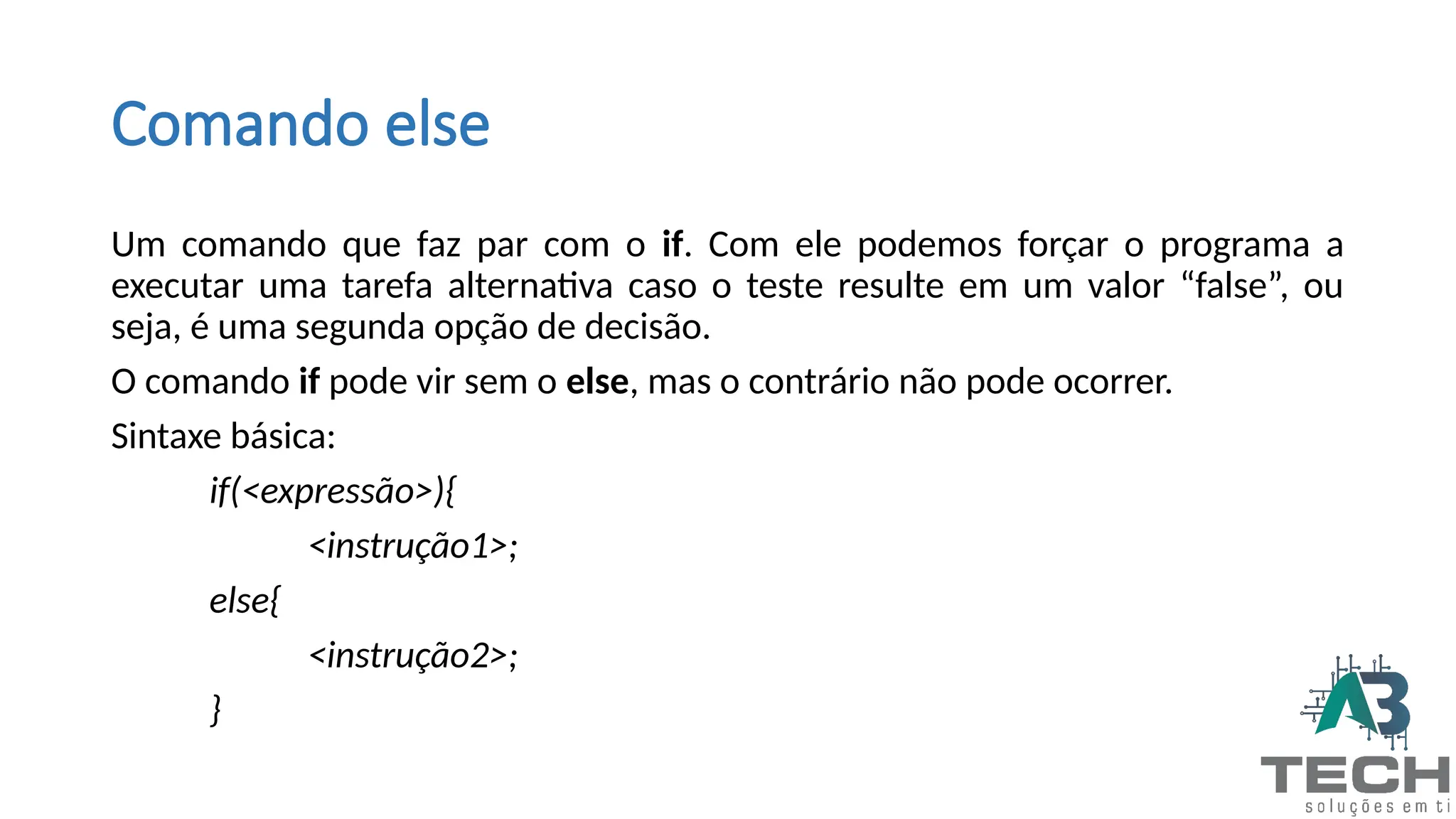 Comando else
Um comando que faz par com o if. Com ele podemos forçar o programa a
executar uma tarefa alternativa caso o teste resulte em um valor “false”, ou
seja, é uma segunda opção de decisão.
O comando if pode vir sem o else, mas o contrário não pode ocorrer.
Sintaxe básica:
if(<expressão>){
<instrução1>;
else{
<instrução2>;
}
 