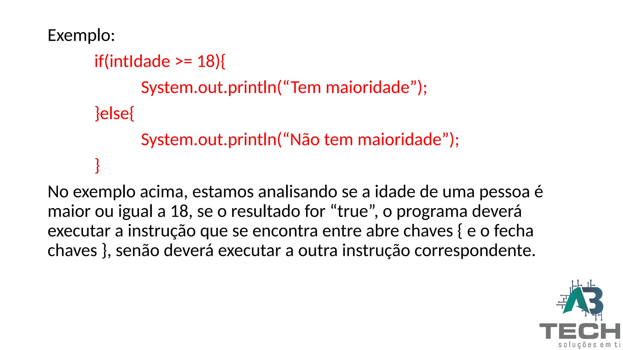 Exemplo:
if(intIdade >= 18){
System.out.println(“Tem maioridade”);
}else{
System.out.println(“Não tem maioridade”);
}
No exemplo acima, estamos analisando se a idade de uma pessoa é
maior ou igual a 18, se o resultado for “true”, o programa deverá
executar a instrução que se encontra entre abre chaves { e o fecha
chaves }, senão deverá executar a outra instrução correspondente.
 