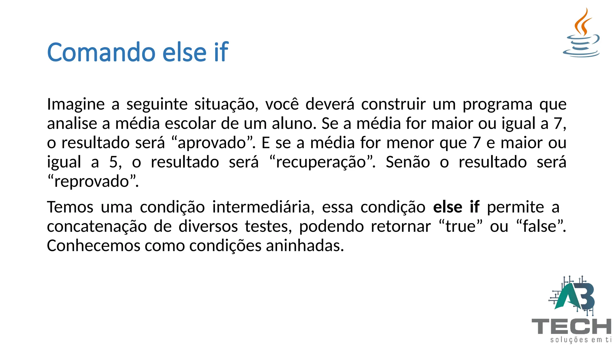 Comando else if
Imagine a seguinte situação, você deverá construir um programa que
analise a média escolar de um aluno. Se a média for maior ou igual a 7,
o resultado será “aprovado”. E se a média for menor que 7 e maior ou
igual a 5, o resultado será “recuperação”. Senão o resultado será
“reprovado”.
Temos uma condição intermediária, essa condição else if permite a
concatenação de diversos testes, podendo retornar “true” ou “false”.
Conhecemos como condições aninhadas.
 