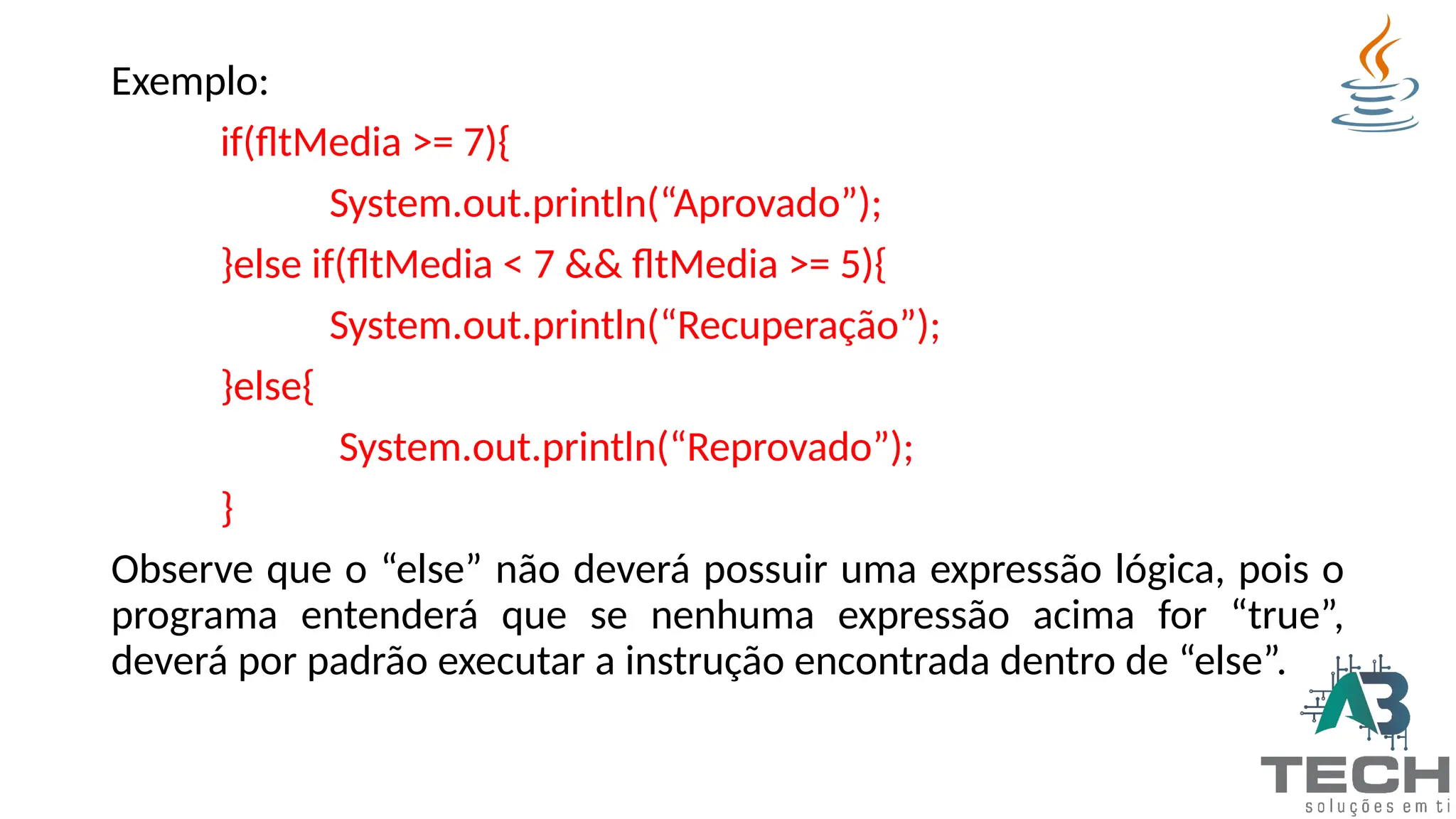Exemplo:
if(fltMedia >= 7){
System.out.println(“Aprovado”);
}else if(fltMedia < 7 && fltMedia >= 5){
System.out.println(“Recuperação”);
}else{
System.out.println(“Reprovado”);
}
Observe que o “else” não deverá possuir uma expressão lógica, pois o
programa entenderá que se nenhuma expressão acima for “true”,
deverá por padrão executar a instrução encontrada dentro de “else”.
 
