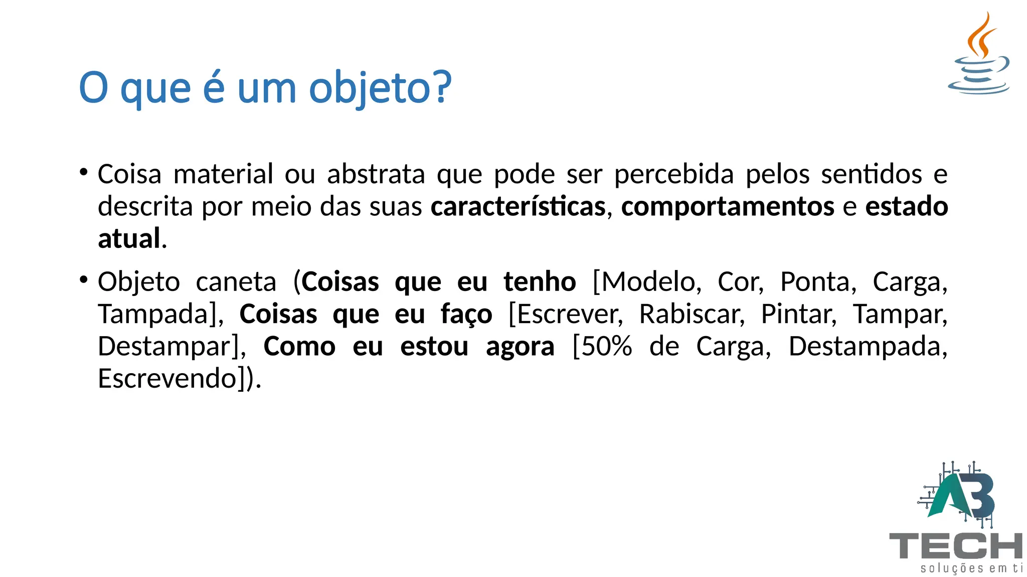 O que é um objeto?
• Coisa material ou abstrata que pode ser percebida pelos sentidos e
descrita por meio das suas características, comportamentos e estado
atual.
• Objeto caneta (Coisas que eu tenho [Modelo, Cor, Ponta, Carga,
Tampada], Coisas que eu faço [Escrever, Rabiscar, Pintar, Tampar,
Destampar], Como eu estou agora [50% de Carga, Destampada,
Escrevendo]).
 