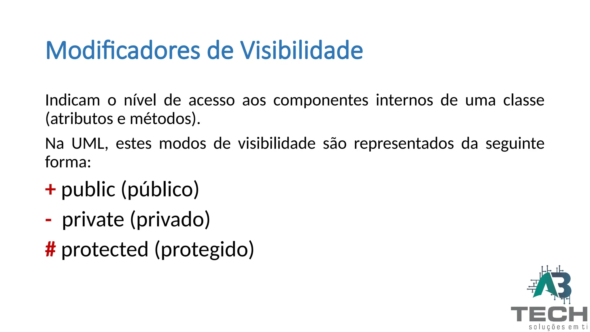 Modificadores de Visibilidade
Indicam o nível de acesso aos componentes internos de uma classe
(atributos e métodos).
Na UML, estes modos de visibilidade são representados da seguinte
forma:
+ public (público)
- private (privado)
# protected (protegido)
 