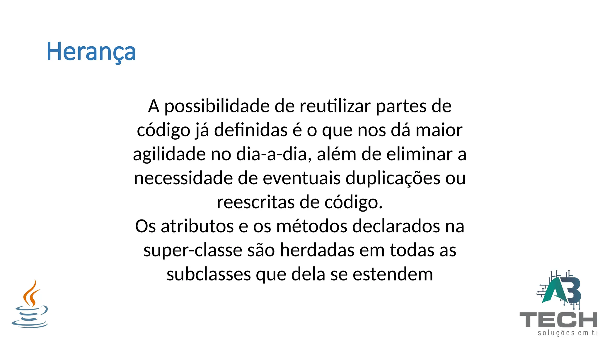 Herança
A possibilidade de reutilizar partes de
código já definidas é o que nos dá maior
agilidade no dia-a-dia, além de eliminar a
necessidade de eventuais duplicações ou
reescritas de código.
Os atributos e os métodos declarados na
super-classe são herdadas em todas as
subclasses que dela se estendem
 