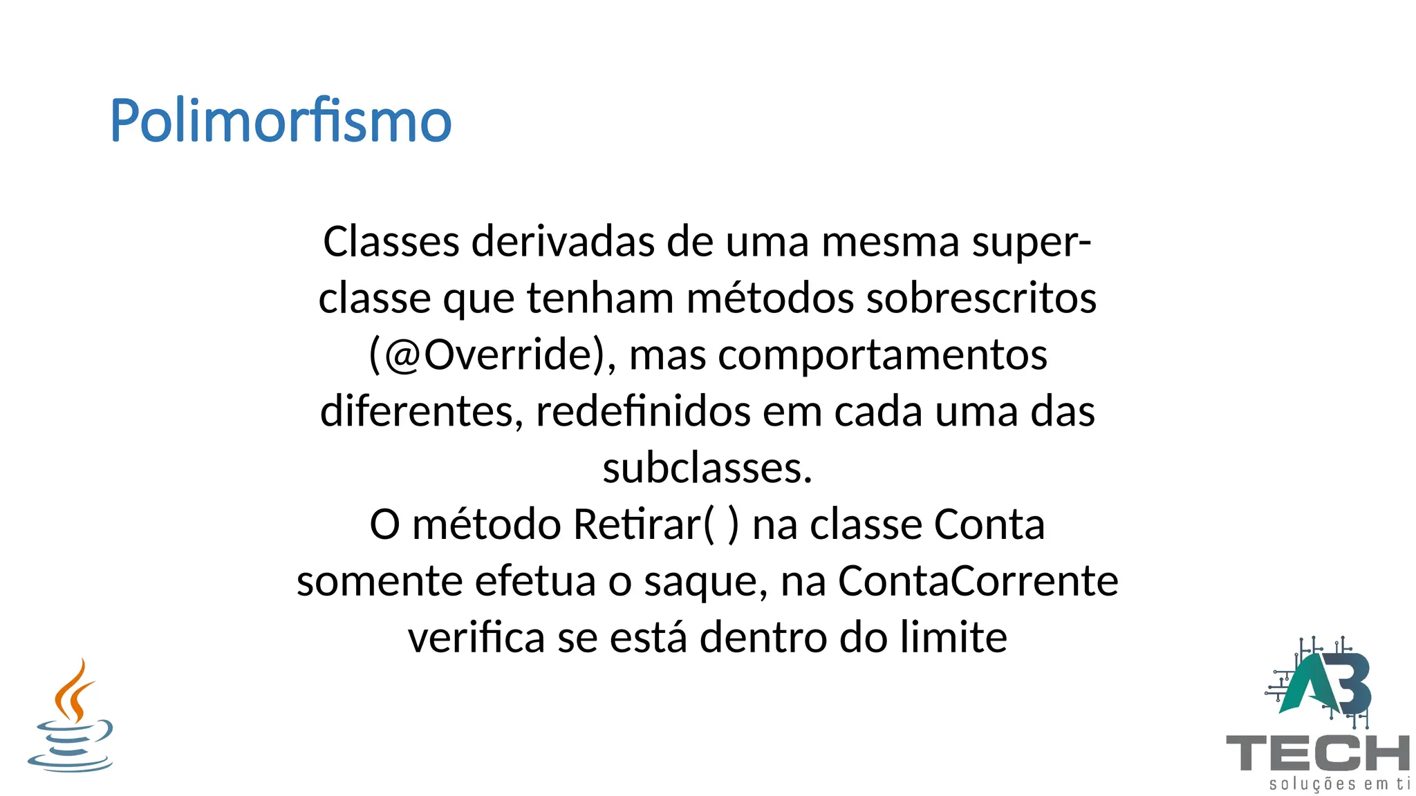 Polimorfismo
Classes derivadas de uma mesma super-
classe que tenham métodos sobrescritos
(@Override), mas comportamentos
diferentes, redefinidos em cada uma das
subclasses.
O método Retirar( ) na classe Conta
somente efetua o saque, na ContaCorrente
verifica se está dentro do limite
 