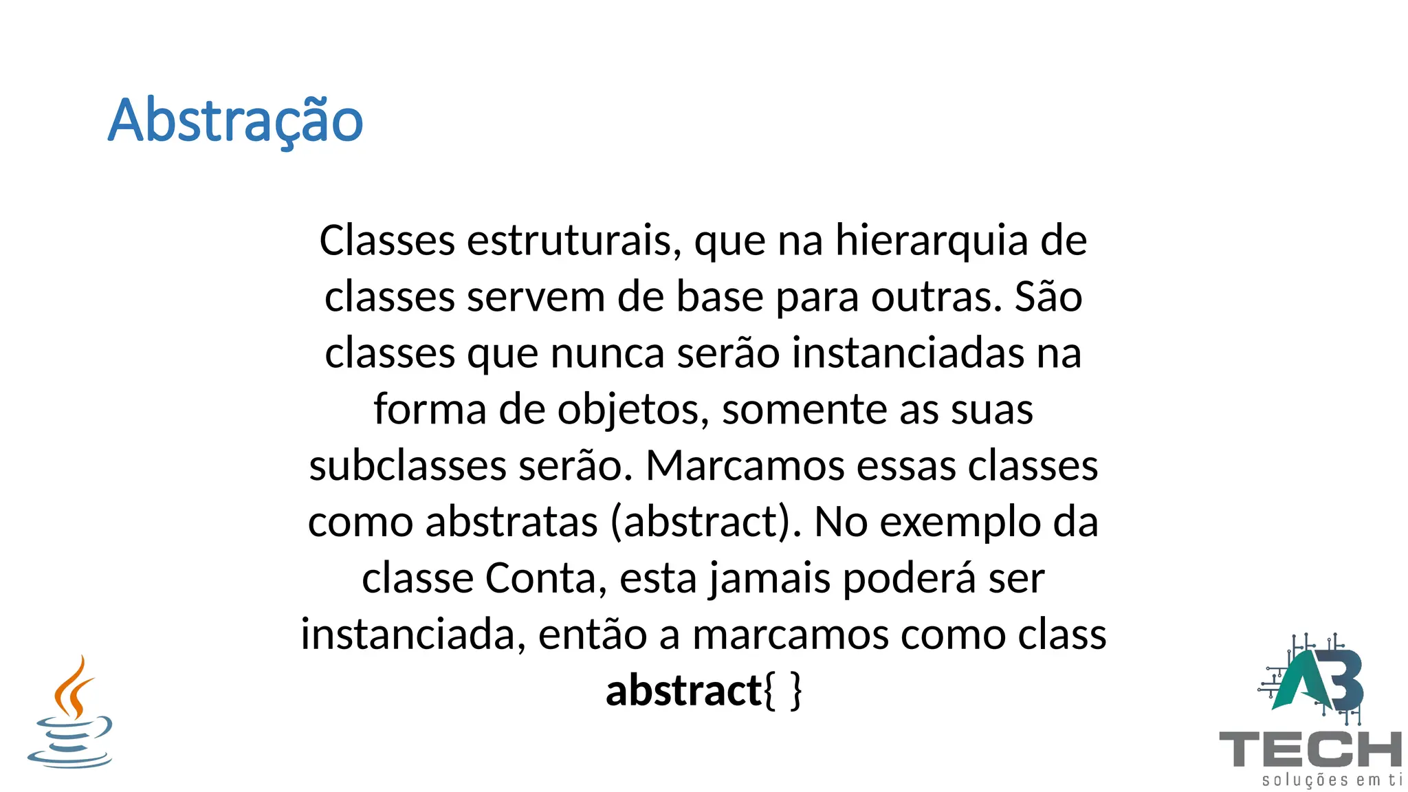 Abstração
Classes estruturais, que na hierarquia de
classes servem de base para outras. São
classes que nunca serão instanciadas na
forma de objetos, somente as suas
subclasses serão. Marcamos essas classes
como abstratas (abstract). No exemplo da
classe Conta, esta jamais poderá ser
instanciada, então a marcamos como class
abstract{ }
 