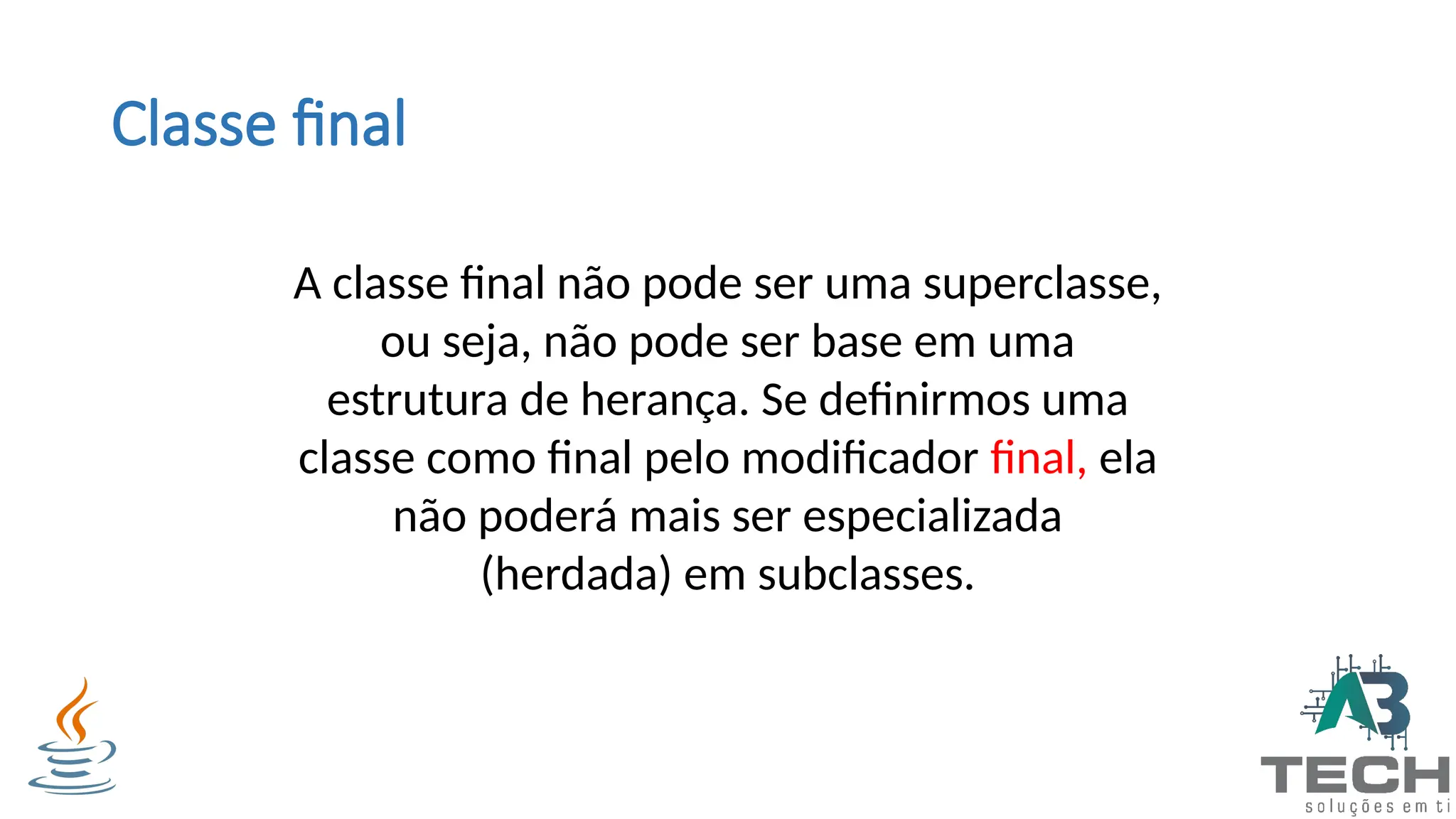 Classe final
A classe final não pode ser uma superclasse,
ou seja, não pode ser base em uma
estrutura de herança. Se definirmos uma
classe como final pelo modificador final, ela
não poderá mais ser especializada
(herdada) em subclasses.
 