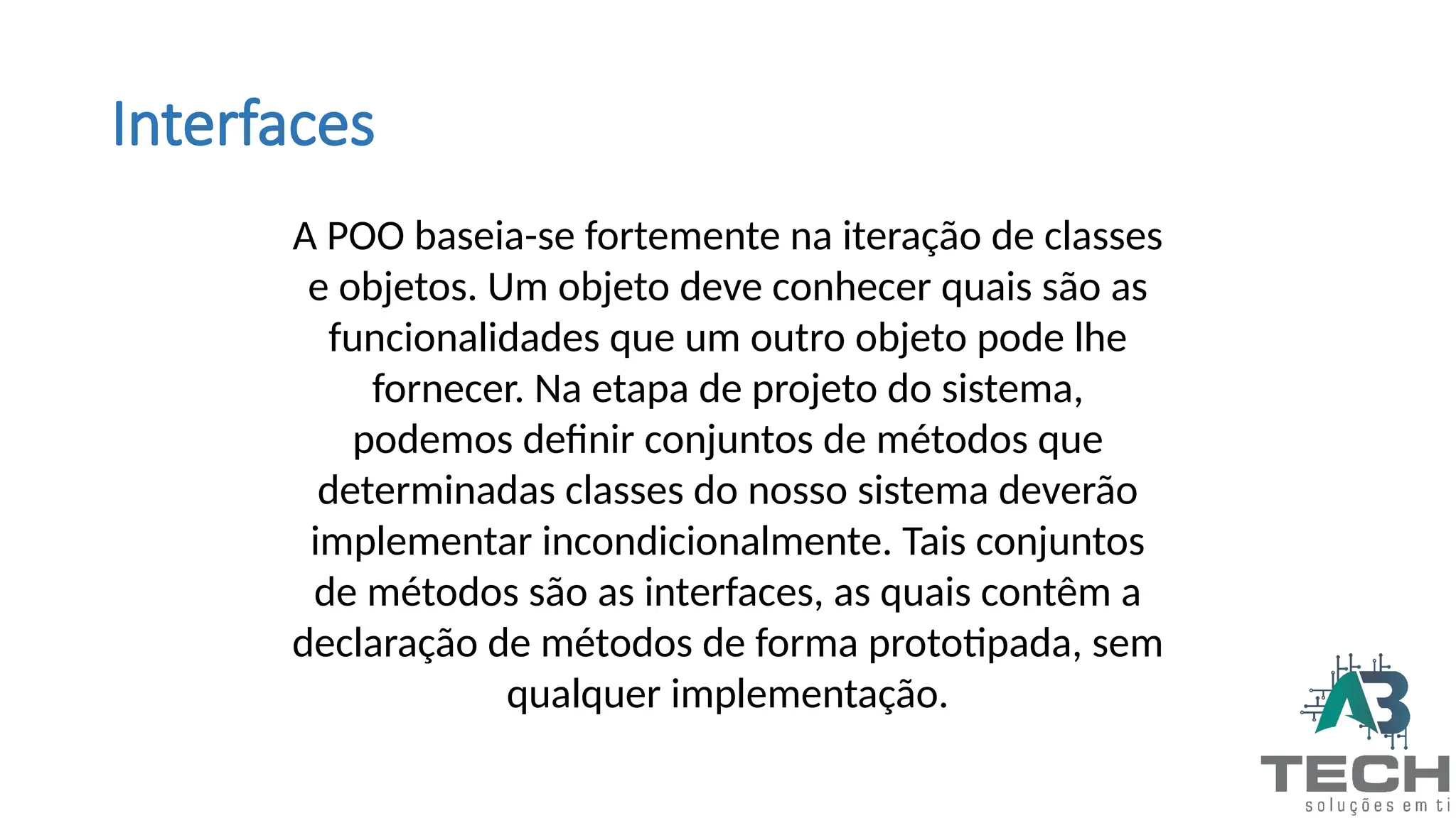 Interfaces
A POO baseia-se fortemente na iteração de classes
e objetos. Um objeto deve conhecer quais são as
funcionalidades que um outro objeto pode lhe
fornecer. Na etapa de projeto do sistema,
podemos definir conjuntos de métodos que
determinadas classes do nosso sistema deverão
implementar incondicionalmente. Tais conjuntos
de métodos são as interfaces, as quais contêm a
declaração de métodos de forma prototipada, sem
qualquer implementação.
 