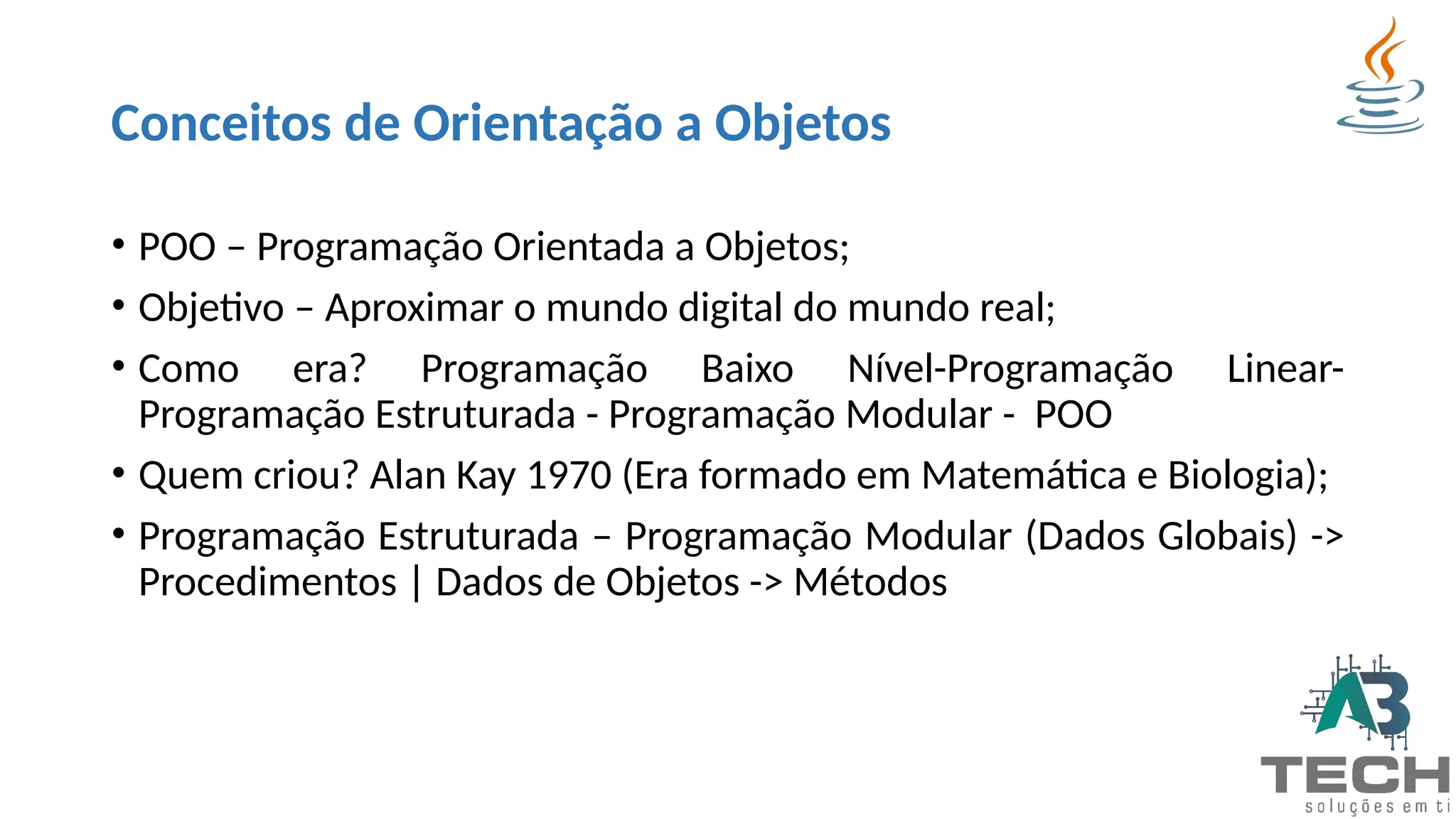 Conceitos de Orientação a Objetos
• POO – Programação Orientada a Objetos;
• Objetivo – Aproximar o mundo digital do mundo real;
• Como era? Programação Baixo Nível-Programação Linear-
Programação Estruturada - Programação Modular - POO
• Quem criou? Alan Kay 1970 (Era formado em Matemática e Biologia);
• Programação Estruturada – Programação Modular (Dados Globais) ->
Procedimentos | Dados de Objetos -> Métodos
 