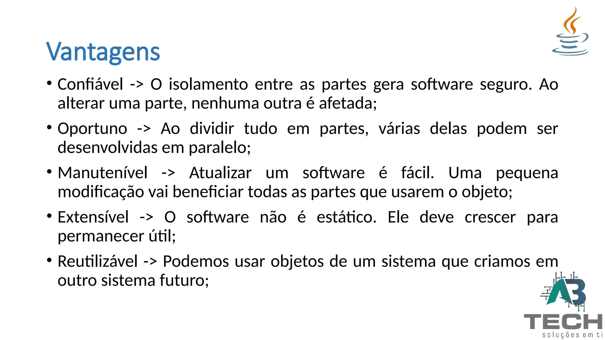 Vantagens
• Confiável -> O isolamento entre as partes gera software seguro. Ao
alterar uma parte, nenhuma outra é afetada;
• Oportuno -> Ao dividir tudo em partes, várias delas podem ser
desenvolvidas em paralelo;
• Manutenível -> Atualizar um software é fácil. Uma pequena
modificação vai beneficiar todas as partes que usarem o objeto;
• Extensível -> O software não é estático. Ele deve crescer para
permanecer útil;
• Reutilizável -> Podemos usar objetos de um sistema que criamos em
outro sistema futuro;
 