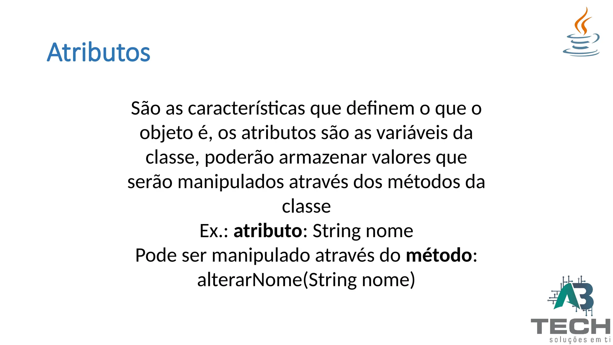 Atributos
São as características que definem o que o
objeto é, os atributos são as variáveis da
classe, poderão armazenar valores que
serão manipulados através dos métodos da
classe
Ex.: atributo: String nome
Pode ser manipulado através do método:
alterarNome(String nome)
 