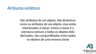 Atributos estáticos
São atributos de um objeto. São dinâmicos
como os atributos de um objeto, mas estão
relacionados à classe. Como a classe é a
estrutura comum a todos os objetos dela
derivados, são compartilhados entre todos
os objetos de uma mesma classe
 