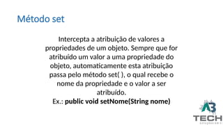 Método set
Intercepta a atribuição de valores a
propriedades de um objeto. Sempre que for
atribuído um valor a uma propriedade do
objeto, automaticamente esta atribuição
passa pelo método set( ), o qual recebe o
nome da propriedade e o valor a ser
atribuído.
Ex.: public void setNome(String nome)
 