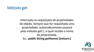 Método get
Intercepta as requisições de propriedades
do objeto. Sempre que for requisitada uma
propriedade, automaticamente passará
pelo método get( ), o qual recebe o nome
da propriedade.
Ex.: public String getNome( ){return;}
 