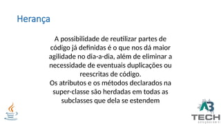 Herança
A possibilidade de reutilizar partes de
código já definidas é o que nos dá maior
agilidade no dia-a-dia, além de eliminar a
necessidade de eventuais duplicações ou
reescritas de código.
Os atributos e os métodos declarados na
super-classe são herdadas em todas as
subclasses que dela se estendem
 