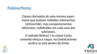 Polimorfismo
Classes derivadas de uma mesma super-
classe que tenham métodos sobrescritos
(@Override), mas comportamentos
diferentes, redefinidos em cada uma das
subclasses.
O método Retirar( ) na classe Conta
somente efetua o saque, na ContaCorrente
verifica se está dentro do limite
 