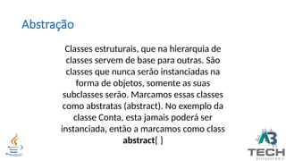 Abstração
Classes estruturais, que na hierarquia de
classes servem de base para outras. São
classes que nunca serão instanciadas na
forma de objetos, somente as suas
subclasses serão. Marcamos essas classes
como abstratas (abstract). No exemplo da
classe Conta, esta jamais poderá ser
instanciada, então a marcamos como class
abstract{ }
 
