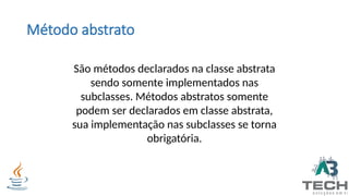 Método abstrato
São métodos declarados na classe abstrata
sendo somente implementados nas
subclasses. Métodos abstratos somente
podem ser declarados em classe abstrata,
sua implementação nas subclasses se torna
obrigatória.
 