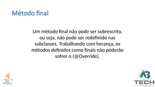 Método final
Um método final não pode ser sobrescrito,
ou seja, não pode ser redefinido nas
subclasses. Trabalhando com herança, os
métodos definidos como finais não poderão
sofrer o (@Override).
 