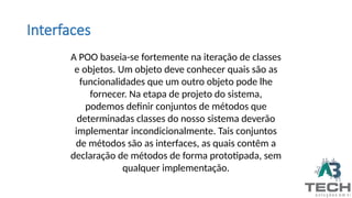 Interfaces
A POO baseia-se fortemente na iteração de classes
e objetos. Um objeto deve conhecer quais são as
funcionalidades que um outro objeto pode lhe
fornecer. Na etapa de projeto do sistema,
podemos definir conjuntos de métodos que
determinadas classes do nosso sistema deverão
implementar incondicionalmente. Tais conjuntos
de métodos são as interfaces, as quais contêm a
declaração de métodos de forma prototipada, sem
qualquer implementação.
 