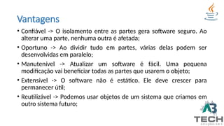 Vantagens
• Confiável -> O isolamento entre as partes gera software seguro. Ao
alterar uma parte, nenhuma outra é afetada;
• Oportuno -> Ao dividir tudo em partes, várias delas podem ser
desenvolvidas em paralelo;
• Manutenível -> Atualizar um software é fácil. Uma pequena
modificação vai beneficiar todas as partes que usarem o objeto;
• Extensível -> O software não é estático. Ele deve crescer para
permanecer útil;
• Reutilizável -> Podemos usar objetos de um sistema que criamos em
outro sistema futuro;
 