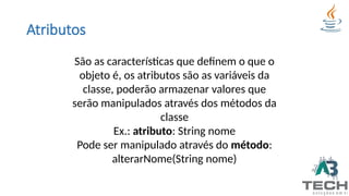 Atributos
São as características que definem o que o
objeto é, os atributos são as variáveis da
classe, poderão armazenar valores que
serão manipulados através dos métodos da
classe
Ex.: atributo: String nome
Pode ser manipulado através do método:
alterarNome(String nome)
 