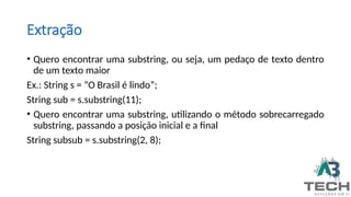 Extração
• Quero encontrar uma substring, ou seja, um pedaço de texto dentro
de um texto maior
Ex.: String s = “O Brasil é lindo”;
String sub = s.substring(11);
• Quero encontrar uma substring, utilizando o método sobrecarregado
substring, passando a posição inicial e a final
String subsub = s.substring(2, 8);
 