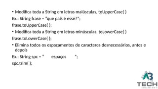 • Modifica toda a String em letras maiúsculas, toUpperCase( )
Ex.: String frase = “que país é esse?”;
frase.toUpperCase( );
• Modifica toda a String em letras minúsculas, toLowerCase( )
frase.toLowerCase( );
• Elimina todos os espaçamentos de caracteres desnecessários, antes e
depois
Ex.: String spc = “ espaços ”;
spc.trim( );
 