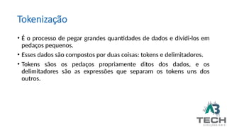 Tokenização
• É o processo de pegar grandes quantidades de dados e dividi-los em
pedaços pequenos.
• Esses dados são compostos por duas coisas: tokens e delimitadores.
• Tokens sãos os pedaços propriamente ditos dos dados, e os
delimitadores são as expressões que separam os tokens uns dos
outros.
 