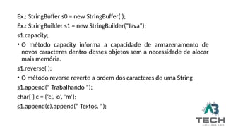 Ex.: StringBuffer s0 = new StringBuffer( );
Ex.: StringBuilder s1 = new StringBuilder(“Java”);
s1.capacity;
• O método capacity informa a capacidade de armazenamento de
novos caracteres dentro desses objetos sem a necessidade de alocar
mais memória.
s1.reverse( );
• O método reverse reverte a ordem dos caracteres de uma String
s1.append(“ Trabalhando ”);
char[ ] c = {‘c’, ’o’, ’m’};
s1.append(c).append(“ Textos. ”);
 