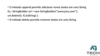 • O método append permite adicionar novos textos em uma String
Ex.: StringBuilder url = new StringBuilder(“www.java.com”);
url.delete(0, 4).toString( );
• O método delete permite remover textos em uma String
 