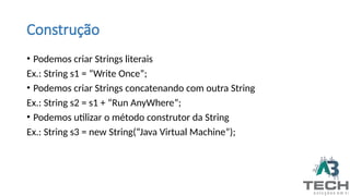Construção
• Podemos criar Strings literais
Ex.: String s1 = “Write Once”;
• Podemos criar Strings concatenando com outra String
Ex.: String s2 = s1 + “Run AnyWhere”;
• Podemos utilizar o método construtor da String
Ex.: String s3 = new String(“Java Virtual Machine”);
 