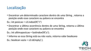 Localização
• Encontrar um determinado caractere dentro de uma String , retorna a
posição onde esse caractere ou palavra se encontra
Ex.: int posicao = s3.indexOf(“J”)
• Encontrar a última ocorrência dentro de uma String, retorna a última
posição onde esse caractere ou palavra se encontra
Ex.: int ultimaposicao = lastIndexOf(‘a’);
• Informa se essa String está ou não vazia, retorna valor booleano
Ex.: boolean vazia = s3.isEmpty( );
 
