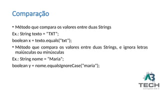 Comparação
• Método que compara os valores entre duas Strings
Ex.: String texto = “TXT”;
boolean x = texto.equals(“txt”);
• Método que compara os valores entre duas Strings, e ignora letras
maiúsculas ou minúsculas
Ex.: String nome = “Maria”;
boolean y = nome.equalsIgnoreCase(“maria”);
 