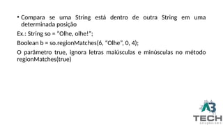 • Compara se uma String está dentro de outra String em uma
determinada posição
Ex.: String so = “Olhe, olhe!”;
Boolean b = so.regionMatches(6, “Olhe”, 0, 4);
O parâmetro true, ignora letras maiúsculas e minúsculas no método
regionMatches(true)
 