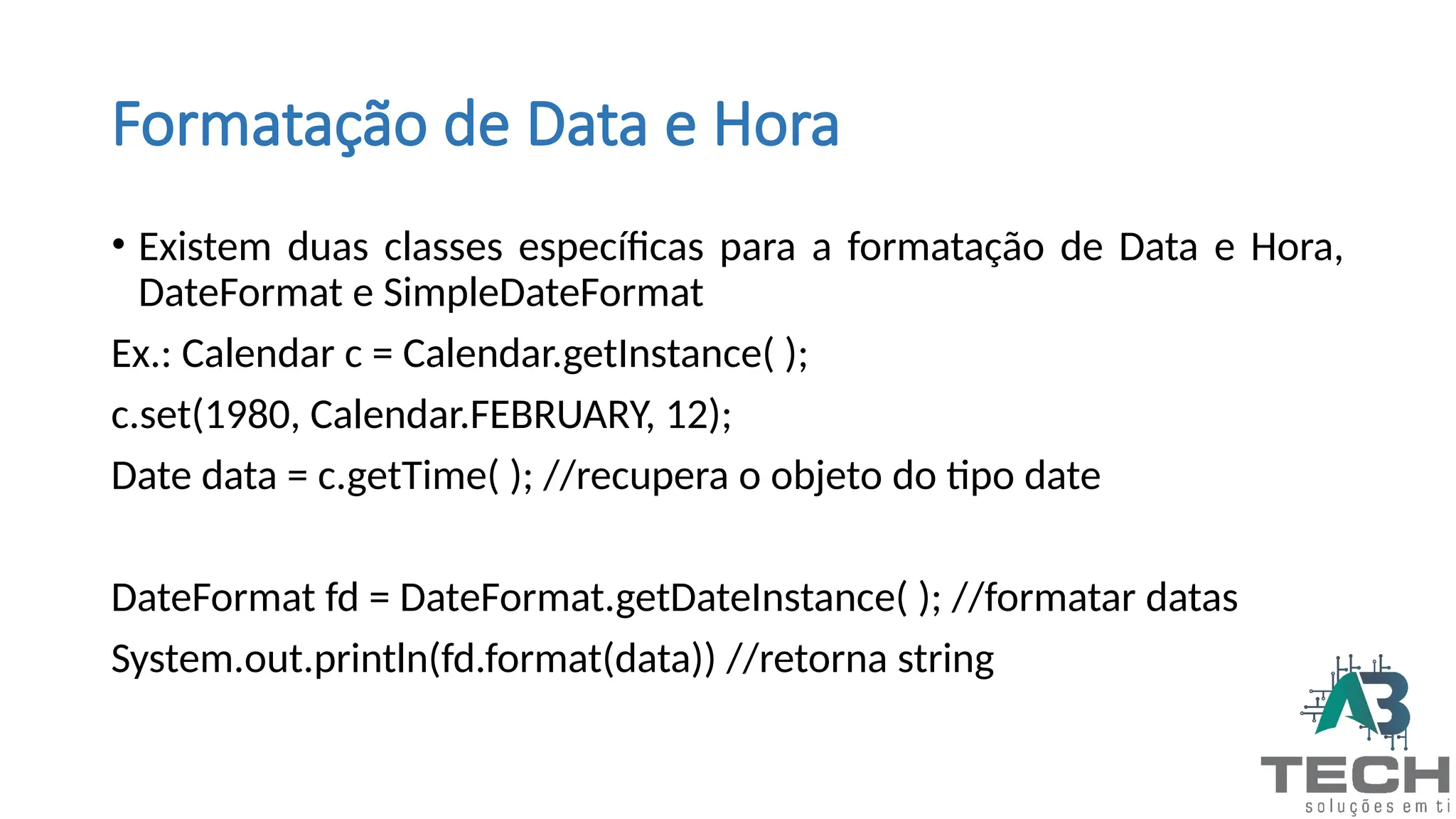 Formatação de Data e Hora
• Existem duas classes específicas para a formatação de Data e Hora,
DateFormat e SimpleDateFormat
Ex.: Calendar c = Calendar.getInstance( );
c.set(1980, Calendar.FEBRUARY, 12);
Date data = c.getTime( ); //recupera o objeto do tipo date
DateFormat fd = DateFormat.getDateInstance( ); //formatar datas
System.out.println(fd.format(data)) //retorna string
 