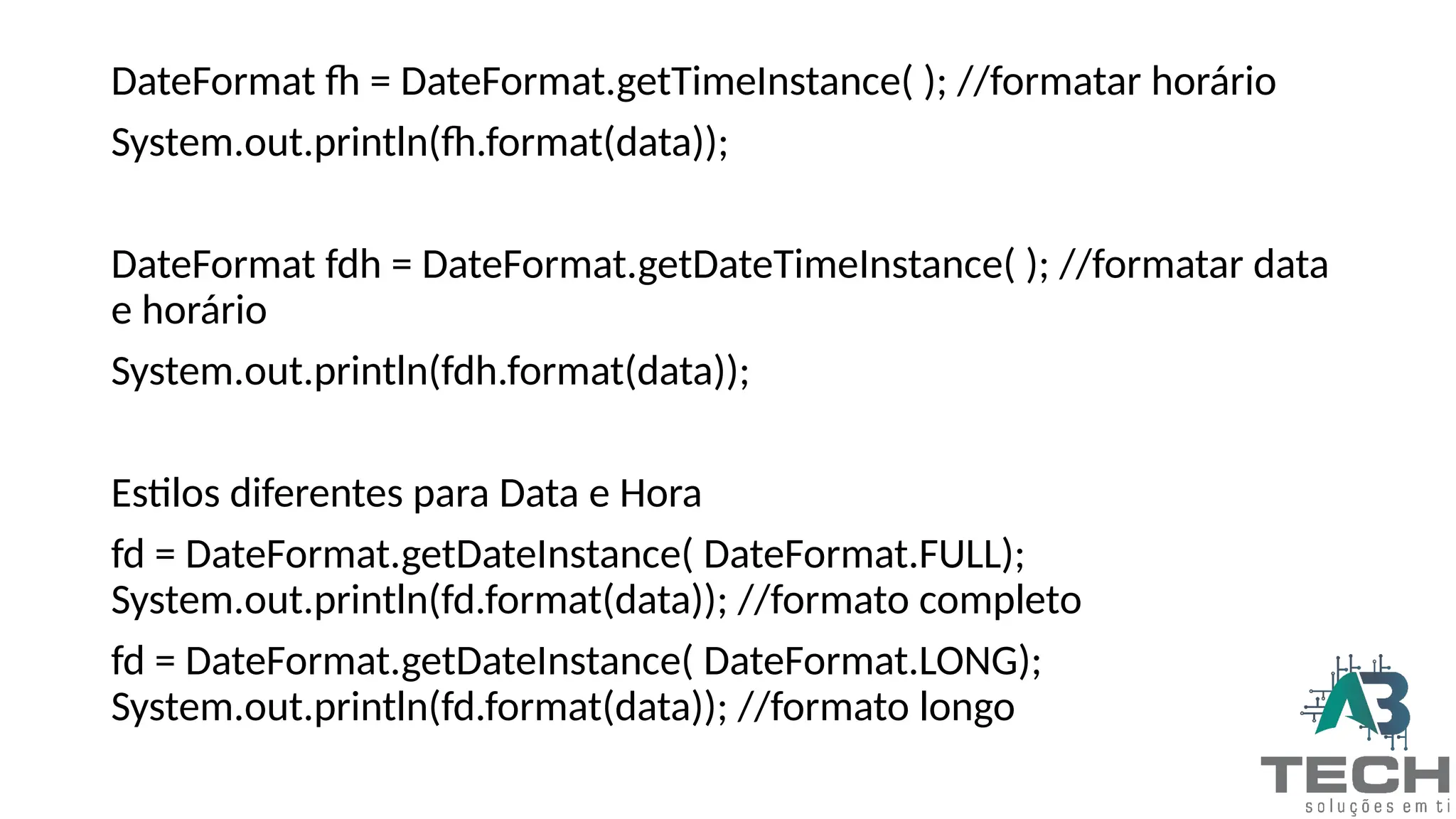 DateFormat fh = DateFormat.getTimeInstance( ); //formatar horário
System.out.println(fh.format(data));
DateFormat fdh = DateFormat.getDateTimeInstance( ); //formatar data
e horário
System.out.println(fdh.format(data));
Estilos diferentes para Data e Hora
fd = DateFormat.getDateInstance( DateFormat.FULL);
System.out.println(fd.format(data)); //formato completo
fd = DateFormat.getDateInstance( DateFormat.LONG);
System.out.println(fd.format(data)); //formato longo
 