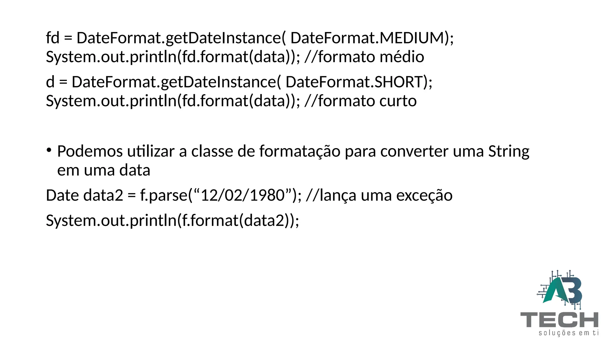 fd = DateFormat.getDateInstance( DateFormat.MEDIUM);
System.out.println(fd.format(data)); //formato médio
d = DateFormat.getDateInstance( DateFormat.SHORT);
System.out.println(fd.format(data)); //formato curto
• Podemos utilizar a classe de formatação para converter uma String
em uma data
Date data2 = f.parse(“12/02/1980”); //lança uma exceção
System.out.println(f.format(data2));
 