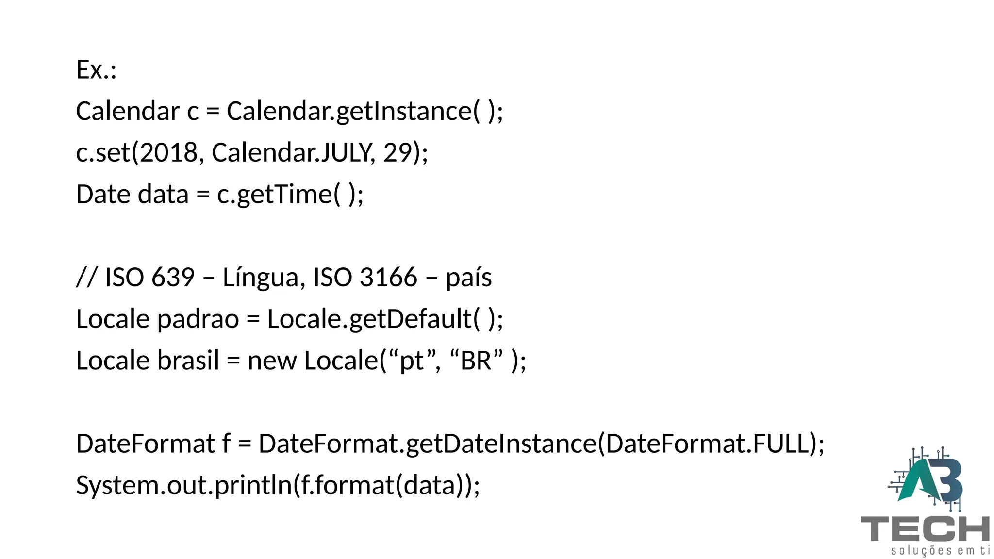 Ex.:
Calendar c = Calendar.getInstance( );
c.set(2018, Calendar.JULY, 29);
Date data = c.getTime( );
// ISO 639 – Língua, ISO 3166 – país
Locale padrao = Locale.getDefault( );
Locale brasil = new Locale(“pt”, “BR” );
DateFormat f = DateFormat.getDateInstance(DateFormat.FULL);
System.out.println(f.format(data));
 