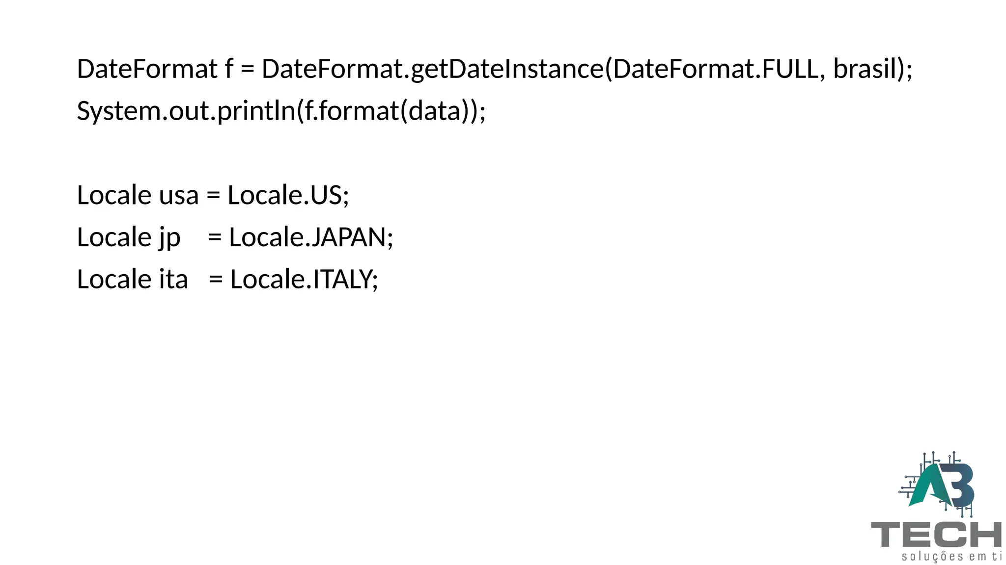 DateFormat f = DateFormat.getDateInstance(DateFormat.FULL, brasil);
System.out.println(f.format(data));
Locale usa = Locale.US;
Locale jp = Locale.JAPAN;
Locale ita = Locale.ITALY;
 